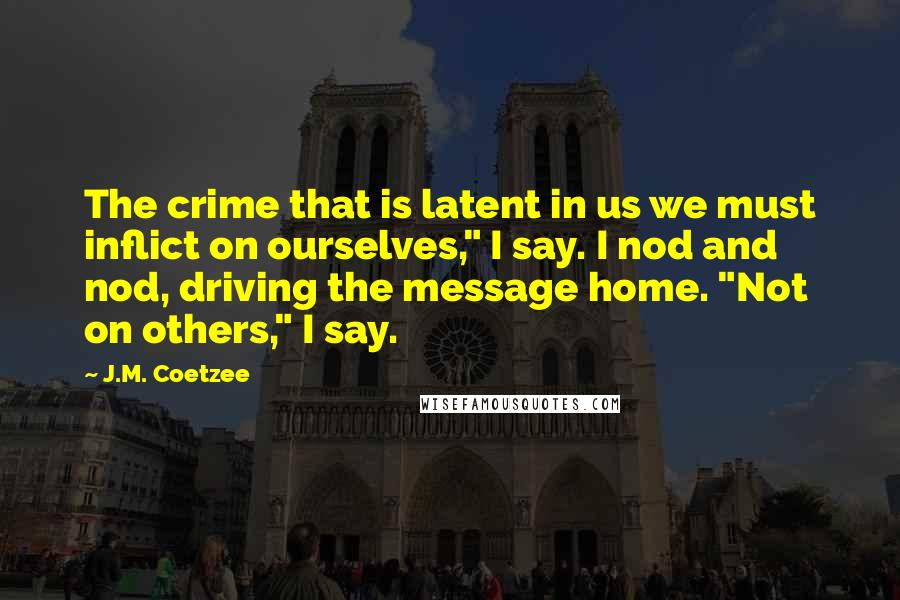 J.M. Coetzee Quotes: The crime that is latent in us we must inflict on ourselves," I say. I nod and nod, driving the message home. "Not on others," I say.