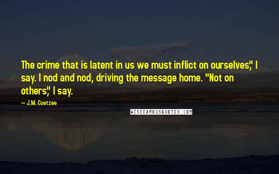 J.M. Coetzee Quotes: The crime that is latent in us we must inflict on ourselves," I say. I nod and nod, driving the message home. "Not on others," I say.