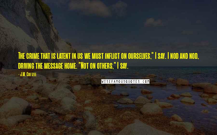 J.M. Coetzee Quotes: The crime that is latent in us we must inflict on ourselves," I say. I nod and nod, driving the message home. "Not on others," I say.