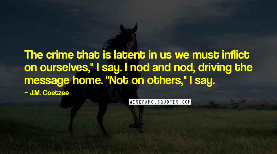 J.M. Coetzee Quotes: The crime that is latent in us we must inflict on ourselves," I say. I nod and nod, driving the message home. "Not on others," I say.