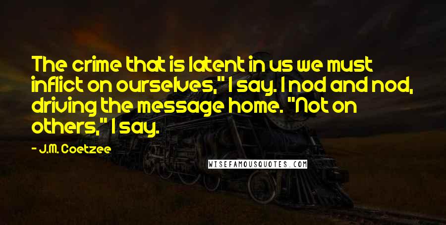 J.M. Coetzee Quotes: The crime that is latent in us we must inflict on ourselves," I say. I nod and nod, driving the message home. "Not on others," I say.