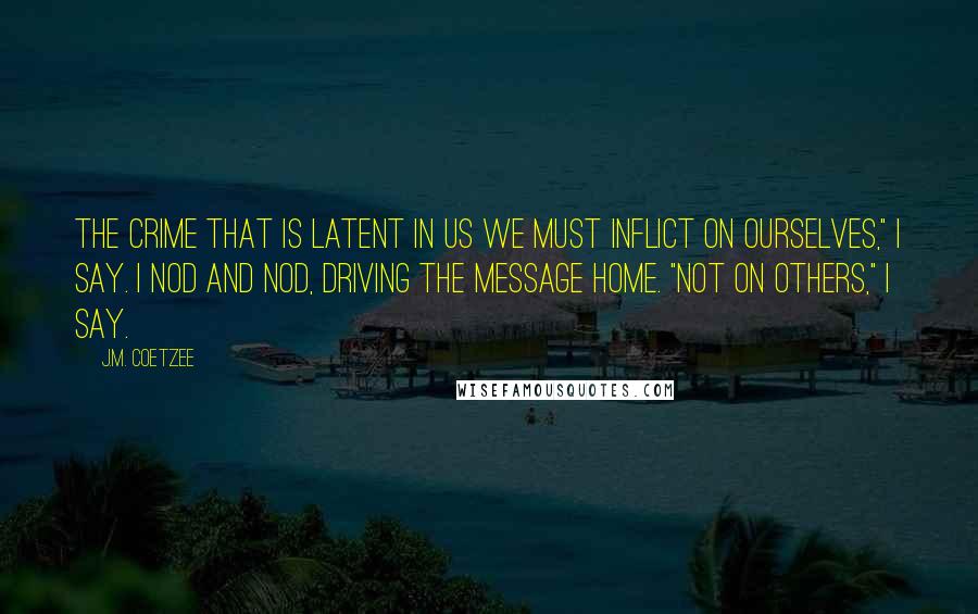 J.M. Coetzee Quotes: The crime that is latent in us we must inflict on ourselves," I say. I nod and nod, driving the message home. "Not on others," I say.