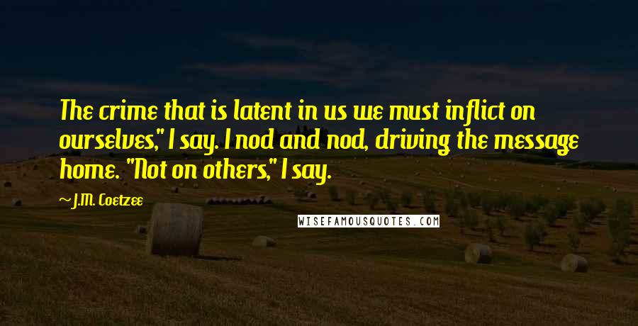 J.M. Coetzee Quotes: The crime that is latent in us we must inflict on ourselves," I say. I nod and nod, driving the message home. "Not on others," I say.