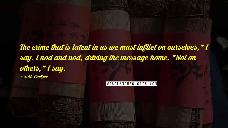 J.M. Coetzee Quotes: The crime that is latent in us we must inflict on ourselves," I say. I nod and nod, driving the message home. "Not on others," I say.