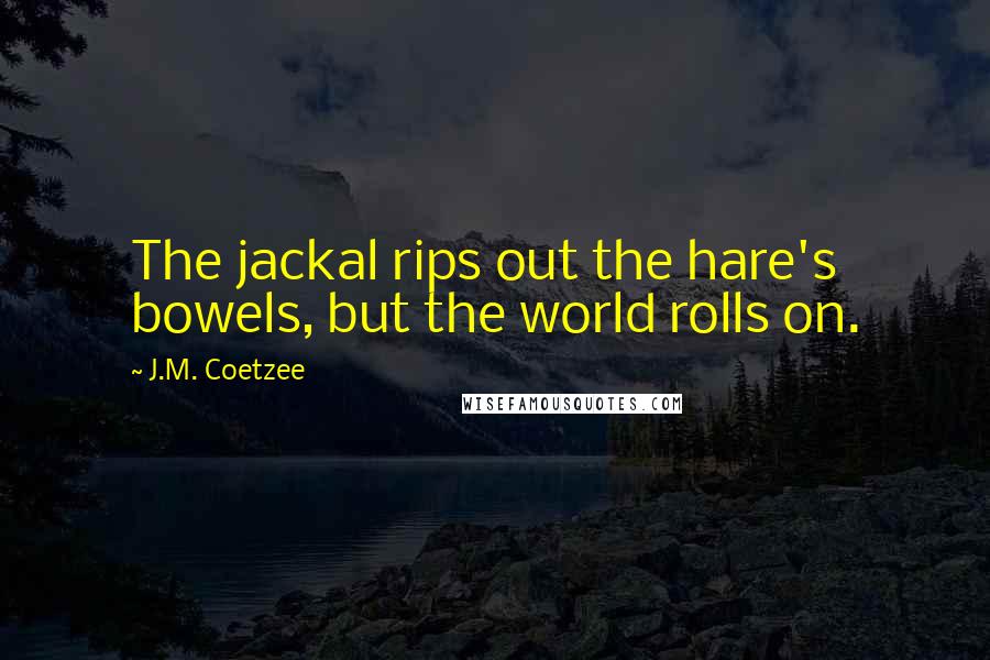 J.M. Coetzee Quotes: The jackal rips out the hare's bowels, but the world rolls on.