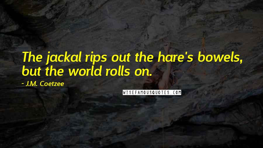 J.M. Coetzee Quotes: The jackal rips out the hare's bowels, but the world rolls on.