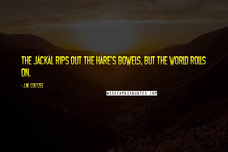 J.M. Coetzee Quotes: The jackal rips out the hare's bowels, but the world rolls on.