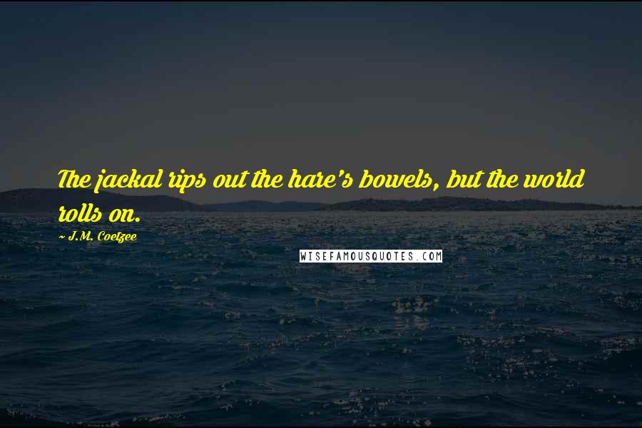 J.M. Coetzee Quotes: The jackal rips out the hare's bowels, but the world rolls on.