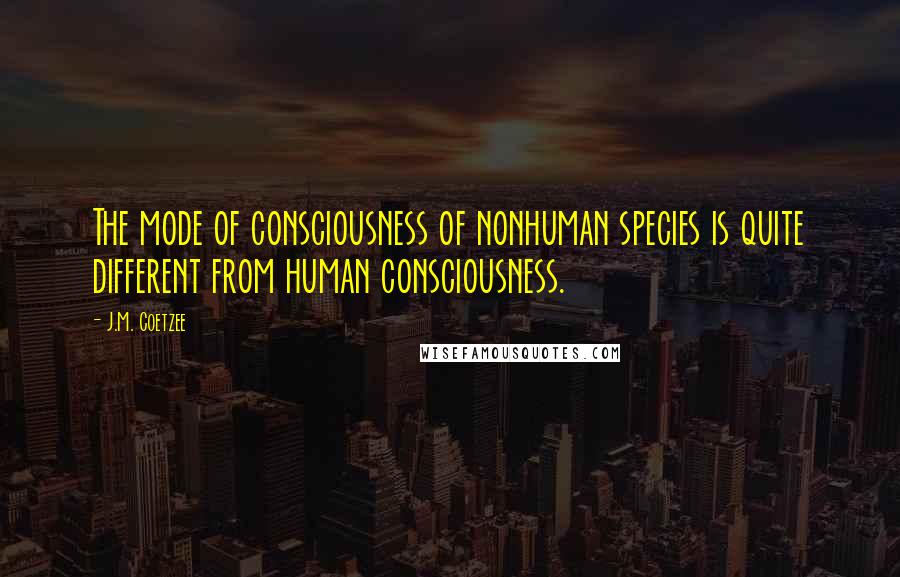 J.M. Coetzee Quotes: The mode of consciousness of nonhuman species is quite different from human consciousness.