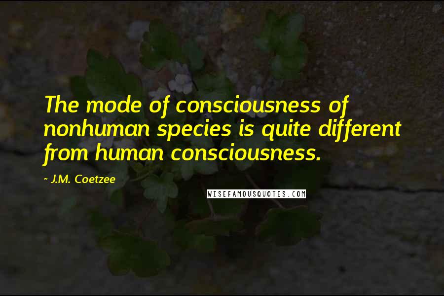 J.M. Coetzee Quotes: The mode of consciousness of nonhuman species is quite different from human consciousness.