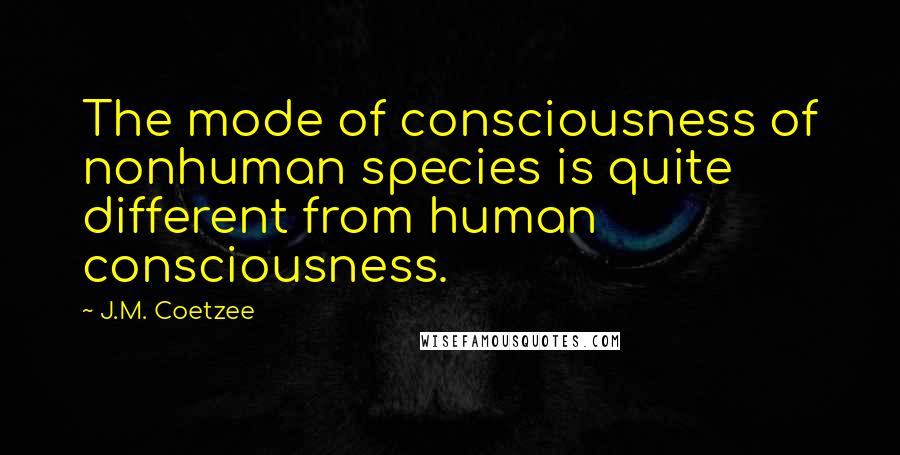 J.M. Coetzee Quotes: The mode of consciousness of nonhuman species is quite different from human consciousness.