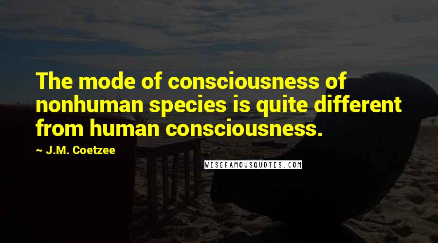 J.M. Coetzee Quotes: The mode of consciousness of nonhuman species is quite different from human consciousness.