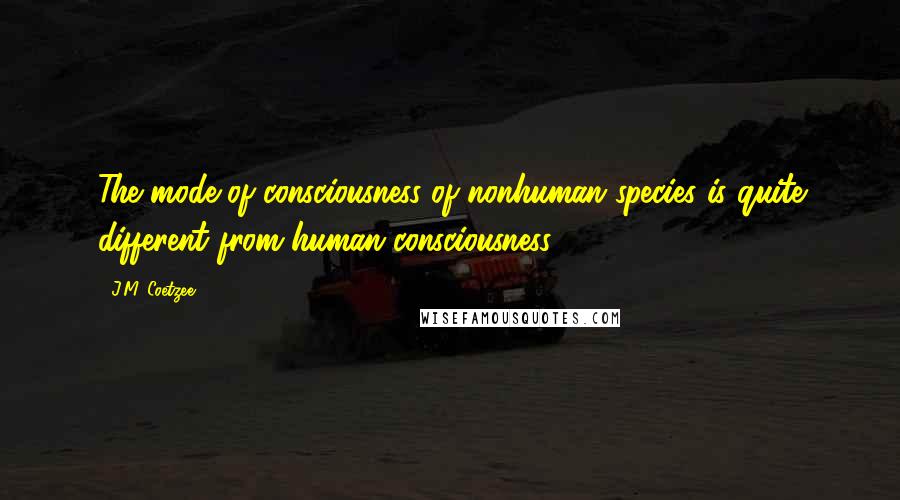 J.M. Coetzee Quotes: The mode of consciousness of nonhuman species is quite different from human consciousness.