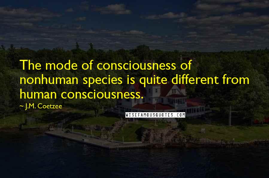 J.M. Coetzee Quotes: The mode of consciousness of nonhuman species is quite different from human consciousness.