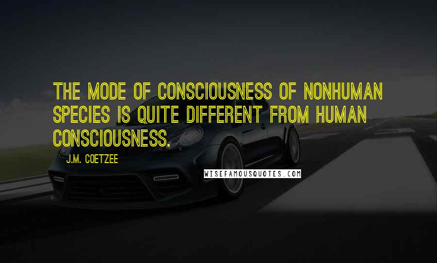 J.M. Coetzee Quotes: The mode of consciousness of nonhuman species is quite different from human consciousness.