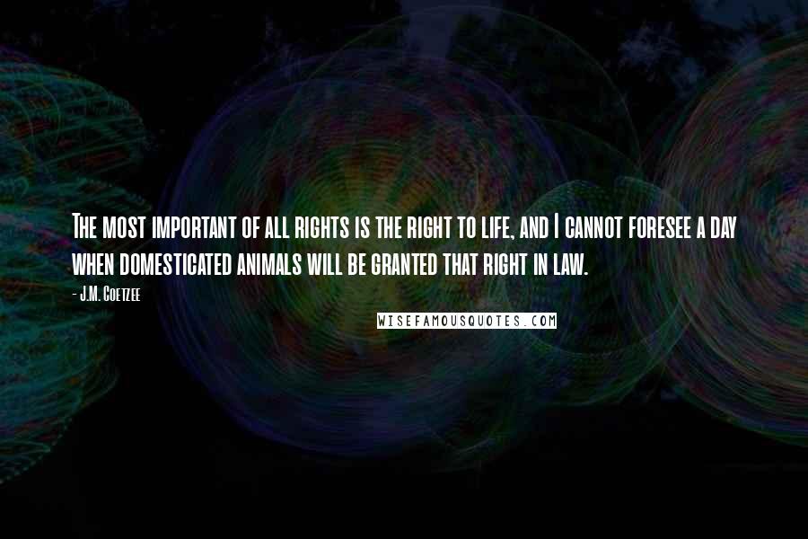 J.M. Coetzee Quotes: The most important of all rights is the right to life, and I cannot foresee a day when domesticated animals will be granted that right in law.