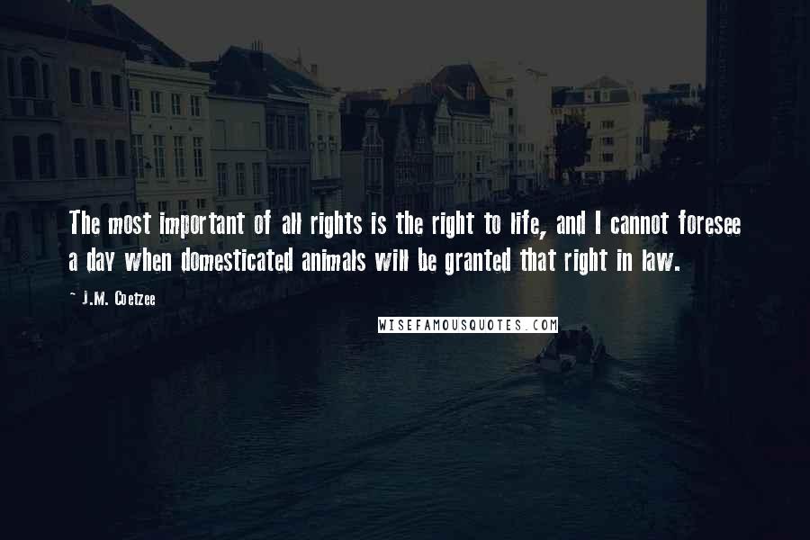 J.M. Coetzee Quotes: The most important of all rights is the right to life, and I cannot foresee a day when domesticated animals will be granted that right in law.