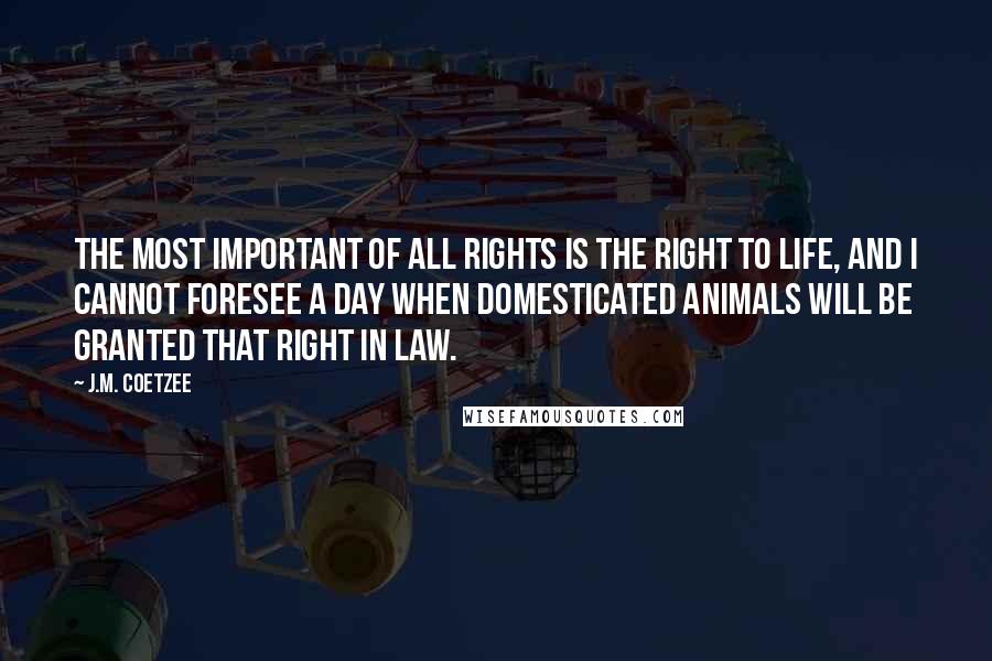 J.M. Coetzee Quotes: The most important of all rights is the right to life, and I cannot foresee a day when domesticated animals will be granted that right in law.