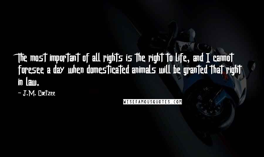 J.M. Coetzee Quotes: The most important of all rights is the right to life, and I cannot foresee a day when domesticated animals will be granted that right in law.