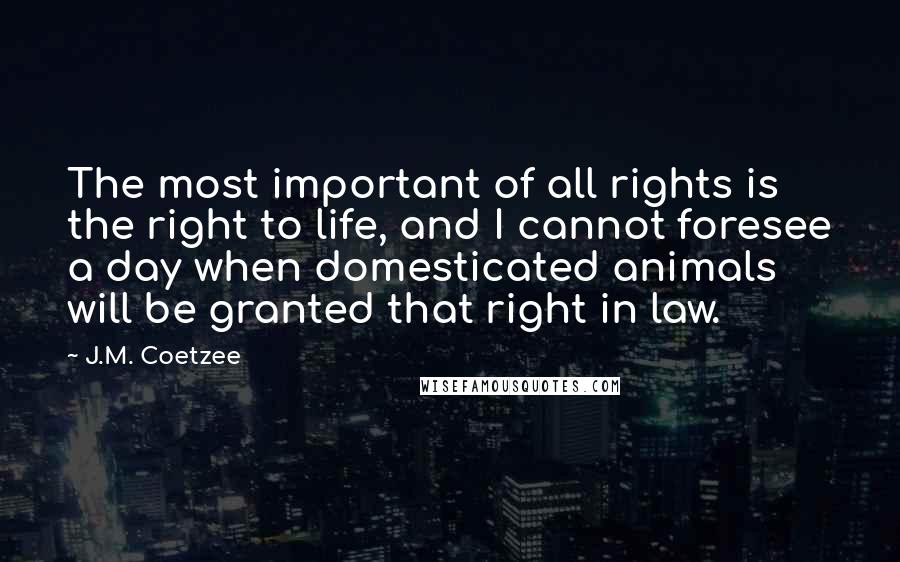 J.M. Coetzee Quotes: The most important of all rights is the right to life, and I cannot foresee a day when domesticated animals will be granted that right in law.