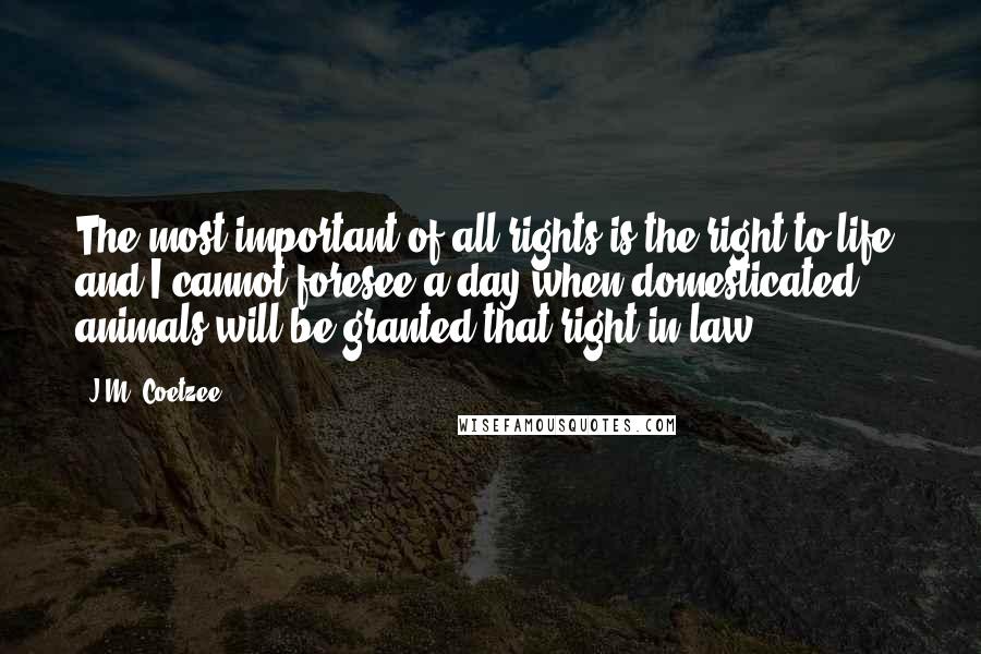 J.M. Coetzee Quotes: The most important of all rights is the right to life, and I cannot foresee a day when domesticated animals will be granted that right in law.