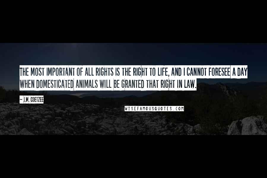 J.M. Coetzee Quotes: The most important of all rights is the right to life, and I cannot foresee a day when domesticated animals will be granted that right in law.