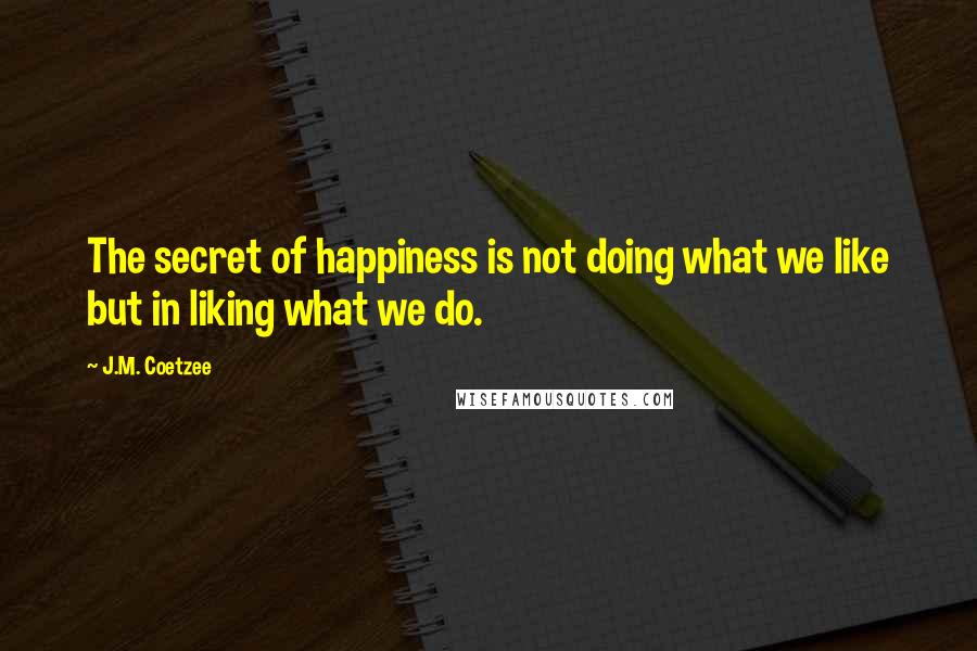 J.M. Coetzee Quotes: The secret of happiness is not doing what we like but in liking what we do.