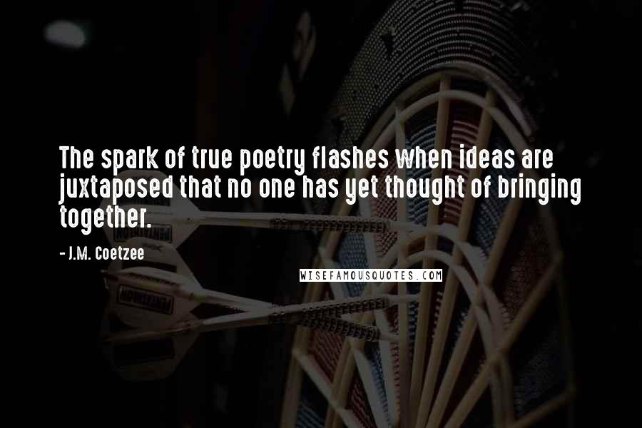 J.M. Coetzee Quotes: The spark of true poetry flashes when ideas are juxtaposed that no one has yet thought of bringing together.