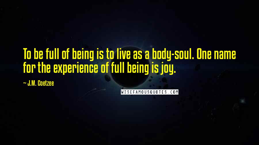 J.M. Coetzee Quotes: To be full of being is to live as a body-soul. One name for the experience of full being is joy.