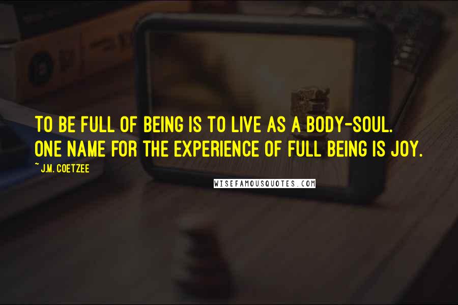 J.M. Coetzee Quotes: To be full of being is to live as a body-soul. One name for the experience of full being is joy.