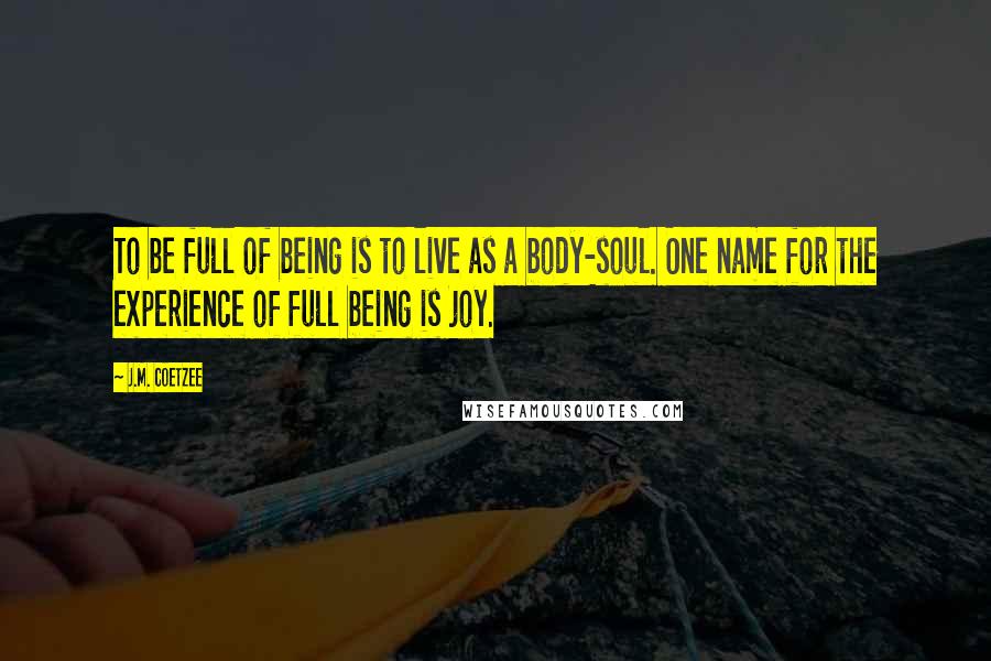 J.M. Coetzee Quotes: To be full of being is to live as a body-soul. One name for the experience of full being is joy.