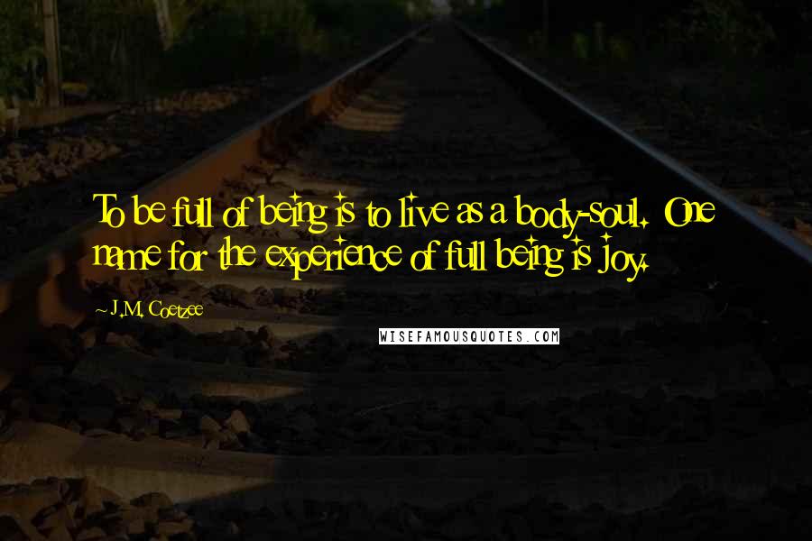 J.M. Coetzee Quotes: To be full of being is to live as a body-soul. One name for the experience of full being is joy.