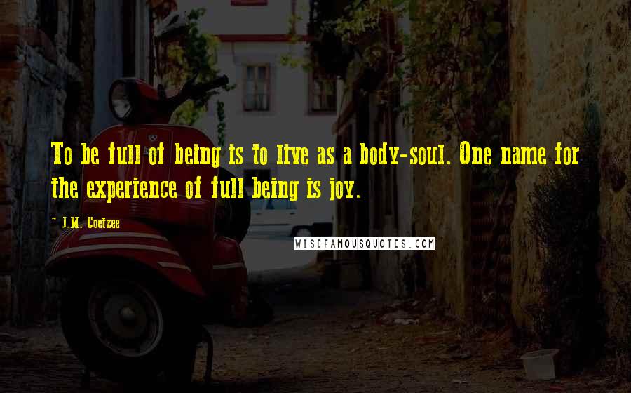 J.M. Coetzee Quotes: To be full of being is to live as a body-soul. One name for the experience of full being is joy.