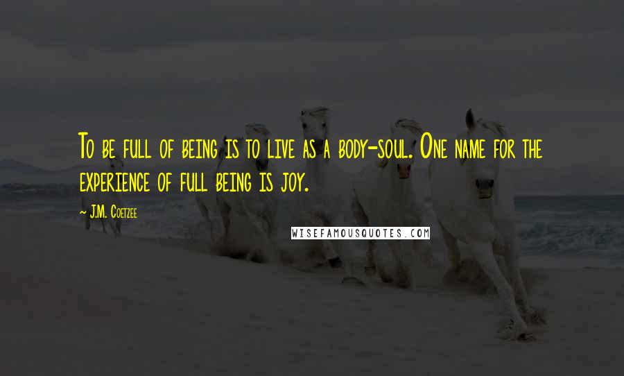 J.M. Coetzee Quotes: To be full of being is to live as a body-soul. One name for the experience of full being is joy.