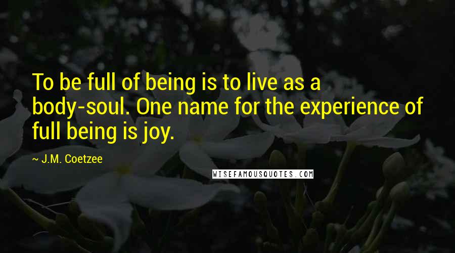 J.M. Coetzee Quotes: To be full of being is to live as a body-soul. One name for the experience of full being is joy.