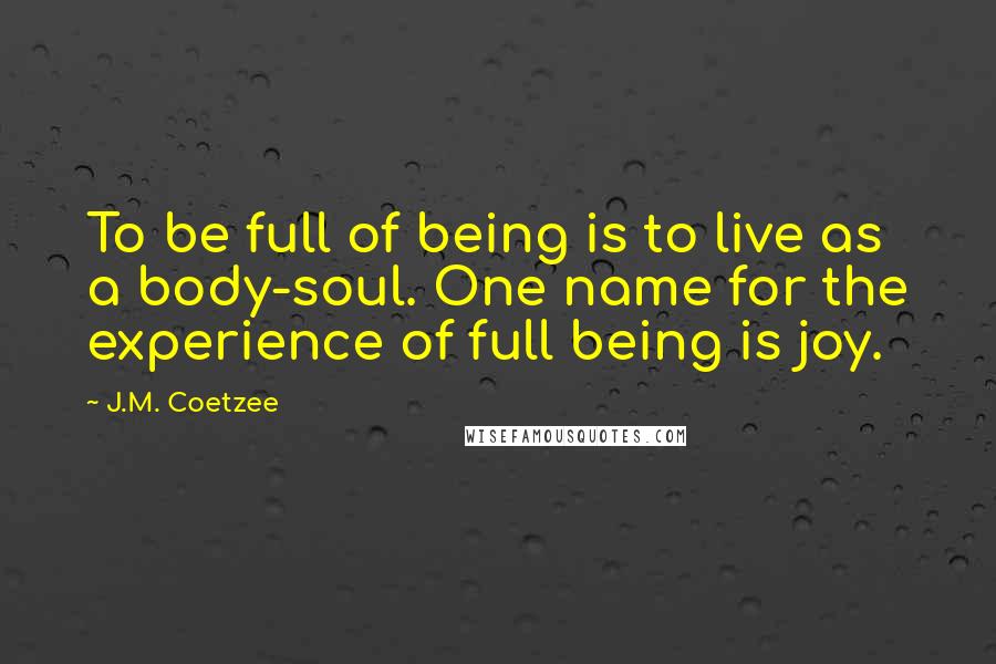 J.M. Coetzee Quotes: To be full of being is to live as a body-soul. One name for the experience of full being is joy.