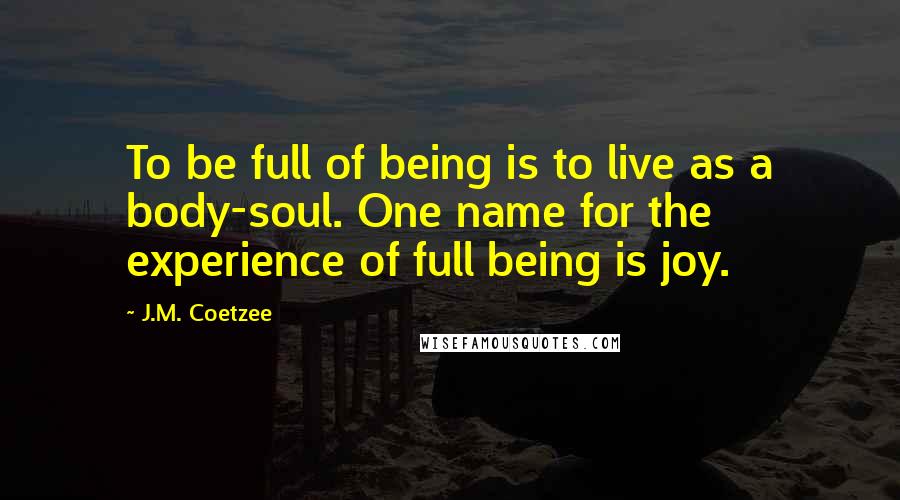 J.M. Coetzee Quotes: To be full of being is to live as a body-soul. One name for the experience of full being is joy.