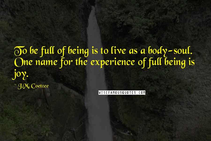 J.M. Coetzee Quotes: To be full of being is to live as a body-soul. One name for the experience of full being is joy.