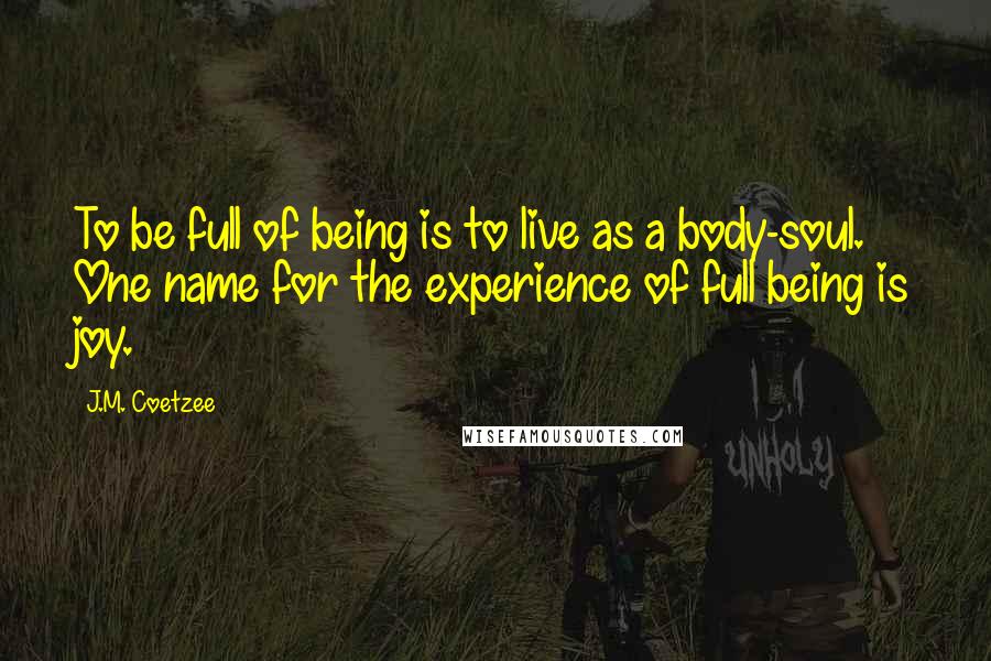 J.M. Coetzee Quotes: To be full of being is to live as a body-soul. One name for the experience of full being is joy.