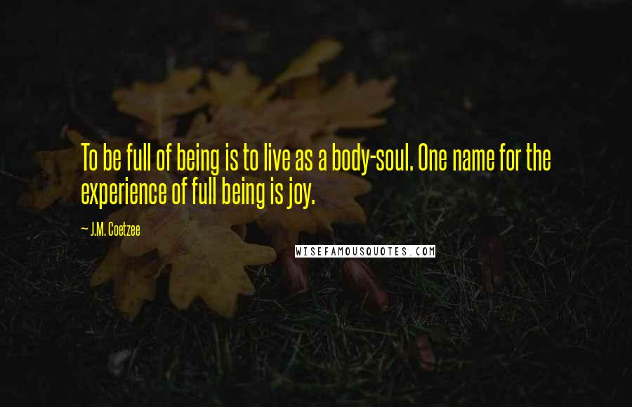 J.M. Coetzee Quotes: To be full of being is to live as a body-soul. One name for the experience of full being is joy.