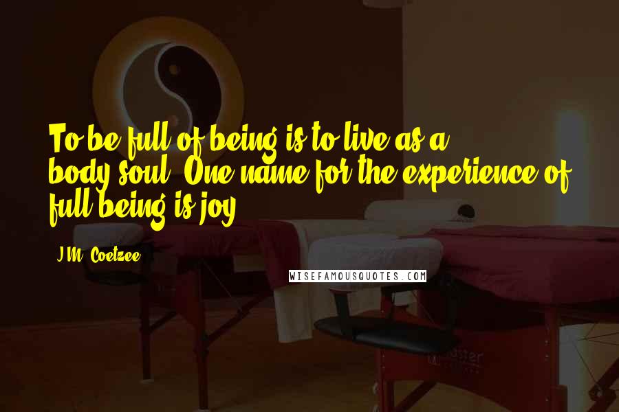 J.M. Coetzee Quotes: To be full of being is to live as a body-soul. One name for the experience of full being is joy.