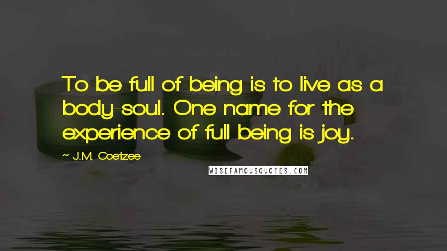 J.M. Coetzee Quotes: To be full of being is to live as a body-soul. One name for the experience of full being is joy.