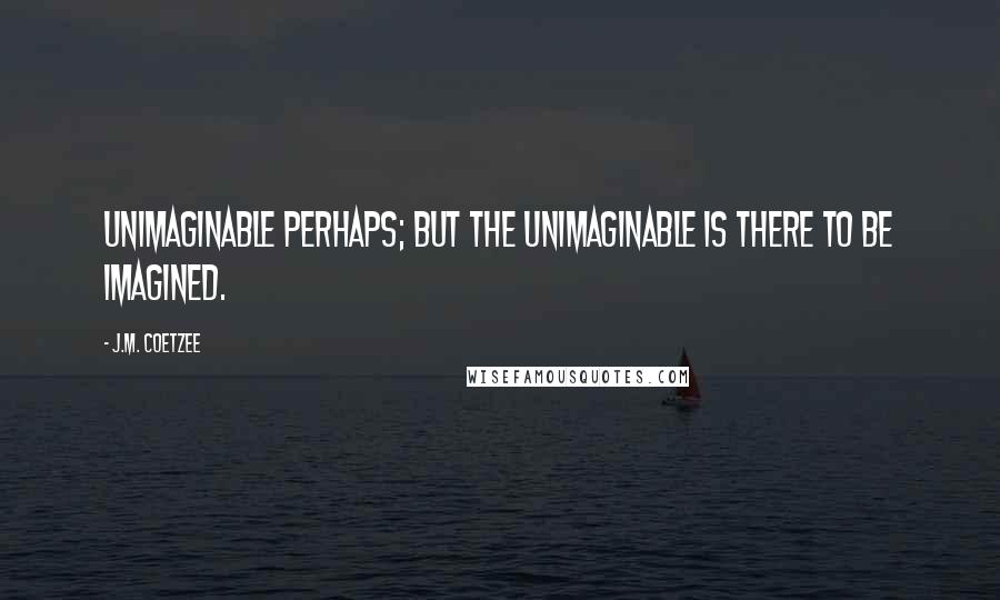 J.M. Coetzee Quotes: Unimaginable perhaps; but the unimaginable is there to be imagined.