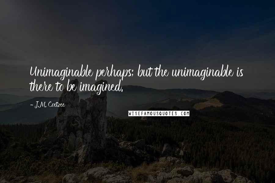J.M. Coetzee Quotes: Unimaginable perhaps; but the unimaginable is there to be imagined.