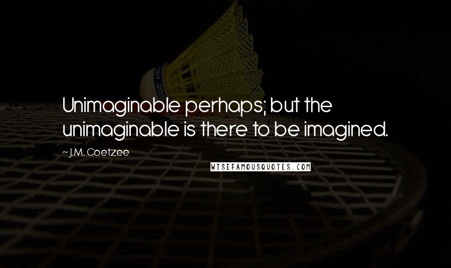 J.M. Coetzee Quotes: Unimaginable perhaps; but the unimaginable is there to be imagined.