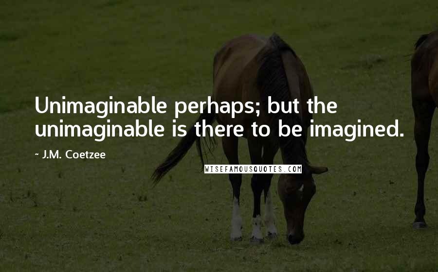 J.M. Coetzee Quotes: Unimaginable perhaps; but the unimaginable is there to be imagined.