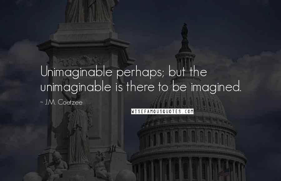 J.M. Coetzee Quotes: Unimaginable perhaps; but the unimaginable is there to be imagined.