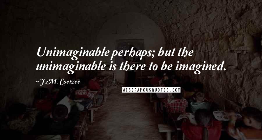 J.M. Coetzee Quotes: Unimaginable perhaps; but the unimaginable is there to be imagined.