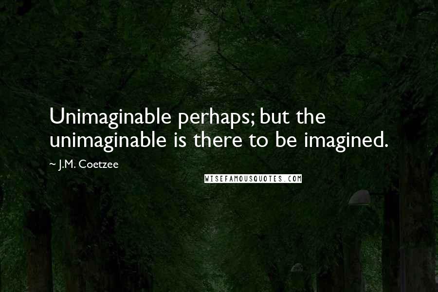 J.M. Coetzee Quotes: Unimaginable perhaps; but the unimaginable is there to be imagined.