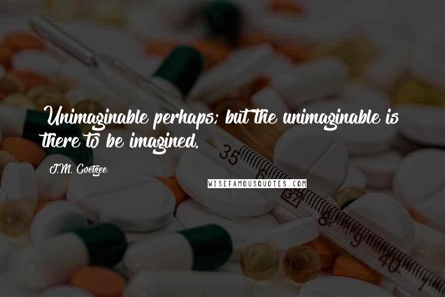 J.M. Coetzee Quotes: Unimaginable perhaps; but the unimaginable is there to be imagined.